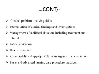 …CONT/-
 Clinical problem – solving skills
 Interpretation of clinical findings and investigations
 Management of a clinical situation, including treatment and
referral
 Patient education
 Health promotion
 Acting safely and appropriately in an urgent clinical situation
 Basic and advanced nursing care procedure practices.
 