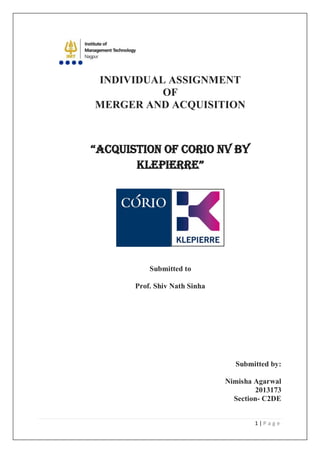 1 | P a g e 
INDIVIDUAL ASSIGNMENT OF MERGER AND ACQUISITION “ACQUISTION OF CORIO NV BY KLEPIERRE” Submitted to Prof. Shiv Nath Sinha Submitted by: Nimisha Agarwal 2013173 Section- C2DE  