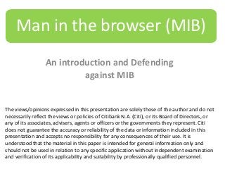 Man in the browser (MIB)
An introduction and Defending
against MIB

The views/opinions expressed in this presentation are solely those of the author and do not
necessarily reflect the views or policies of Citibank N.A. (Citi), or its Board of Directors, or
any of its associates, advisers, agents or officers or the governments they represent. Citi
does not guarantee the accuracy or reliability of the data or information included in this
presentation and accepts no responsibility for any consequences of their use. It is
understood that the material in this paper is intended for general information only and
should not be used in relation to any specific application without independent examination
and verification of its applicability and suitability by professionally qualified personnel.

 
