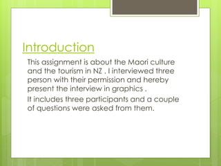 Introduction
This assignment is about the Maori culture
and the tourism in NZ . I interviewed three
person with their permission and hereby
present the interview in graphics .
It includes three participants and a couple
of questions were asked from them.
 