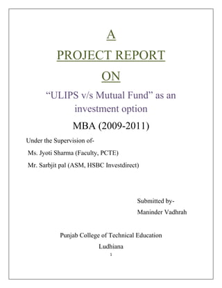                                                                                   A<br />PROJECT REPORT<br />ON<br />“ULIPS v/s Mutual Fund” as an investment option<br />MBA (2009-2011)<br />Under the Supervision of-<br /> Ms. Jyoti Sharma (Faculty, PCTE)<br /> Mr. Sarbjit pal (ASM, HSBC Investdirect)<br /> <br />                                                               <br />                                                                    Submitted by-<br />                                                                    Maninder Vadhrah<br />              <br />                   Punjab College of Technical Education<br />Ludhiana<br />Acknowledgement<br />“Gratitude is not a thing of expression, it is more a matter of feeling”.<br />In this present world of competition there is a race of existence in which those who are having will to come forward will succeed. Project is a bridge between practical and theoretical working, with this will I have joined the project. I really wish to express my gratitude towards all those people who have helped me.<br />I am really indebted to Mr. Sarbjit pal (ASM, HSBC Investdirect) Ludhiana, for his kind hearted support and expert advice in the completion of the project.<br />I am also very thankful to Ms. Jyoti Sharma (Faculty, PCTE) for her timely guidance, supervision & encouragement that have helped me to get this golden opportunity and who provided me her expert advice, inspiration & moral support in spite of her busy schedule & assignments, has mainly provided my understanding of this project.<br />Last , but not the least, I say only this much that all are not to be mentioned but none is forgotten and I will like to extend my special thanks and gratitude to my parents who always encourage me in pursuit  of excellence.<br />Abstract<br />There is recent controversy between SEBI and IRDA regarding the ULIPs to be treated as insurance product. Generally investors are confused between ulips and mutual fund. So in this project the between both the investment potion was analyzed and it is also determined that which is more suitable for the investors.<br />Ulips are life insurance policies which offer a mix of investment and insurance. Mutual Fund is a trust that pools the savings of a number of investors who share a common financial goal. The  money  thus  collected is  then  invested in  capital market instruments  such as  shares, debentures  and other  securities.<br />In  accordance  with  the requirement of MBA  course  I have  summer  training project  on  the   topic “ULIPS v/s Mutual fund” as an investment option. The main  objective of the research project was to study the two  instruments and make a detailed comparison of the two.<br />For conducting the research project sample size of 100 customers of  selected.  The   information  regarding   the   project research  was collected  through the  questionnaire  formed  by me  which  was filled by the customers there.<br />Ms. Jyoti Sharma                                                                 Maninder Vadhrah<br />(Faculty PCTE)                                                                      (MBA 2C)<br />                                                                                             <br />Certificate 1<br />This is to certify that report entitled “ULIPs v/s Mutual fund” as an investment option among the investors of Ludhiana is submitted for the degree of MBA  in subject of summer training report, is a bonifide research report carried out by Maninder kaur Vadhrah, PCTE student under my supervision & no part of this has been submitted for any other degree.<br />The assistance and help received for the course of investigation have been fully acknowledged                         <br />                                                                                                    Ms. Jyoti Sharma<br />                                                                                                    (Faculty Advisor)<br />ContentPage no.<br />PART A<br />Introduction to Corporate and briefing about group companies<br />Historical Background of the Group: -<br />The HSBC Group is named after its founding member, the Hongkong and Shanghai Banking Corporation Limited, which was established in 1865 to finance the growing trade between Europe, India & China. The inspiration behind the founding of the bank was Thomas Sutherland a scot who was then working for the Peninsular and Oriental Steam Navigation Company. He realized that there was considerable demand for local banking facilities in Hong Kong and on the China coast and he helped to establish the Bank, which opened in Hong Kong in March 1865 and in Shanghai a month later. <br />Soon after its formation the bank opened agencies and branches around the world. Although that network reached as far as Europe and North America, the emphasis was n building up representation in China and the rest of the Asia- Pacific region. <br />HSBC was a pioneer of modern banking practices in a number of countries. In Japan, where a branch was established in 1866, the bank acted as adviser to the government on banking and currency. In 1888, it was the first bank to be established in Thailand, where it printed the country’s first banknotes. <br />From the outset trade finance was a strong feature of the local and International business of the bank, an expertise that has been recognized throughout its history. Bullion, exchange, merchant banking and note issuing also played an important part. By the 1880s, the bank was acting as banker to the Hong Kong government and also participated in the management of British government accounts in China, Japan, Penang and Singapore. In 1874 the bank handled China’s first public loan and thereafter issued most of China’s public loans.<br />Introduction to HSBC: -<br />We are the world’s local Bank.<br />Headquarters in London, HSBC is one of the largest banking & financial services organization in the world. HSBC’s international network comprises over 9500 offices in 76 countries & territories in Europe, the Asia-Pacific region, the Americas, the Middle East & Africa. With listings on the London, Hong Kong, New York, Paris & Bermuda stock exchange share in HSBC holdings places are held by nearly 200,000 shareholders in some 100 countries & territories. The shares are traded on the New York Stock Exchange in the form of American Depository Receipts. <br />Vision Statement<br />To become the preferred long term financial partner to a wide base of customers whilst optimizing stakeholders value!<br />Mission Statement<br />To establish a base of 1 million satisfied customers by 2010. We will create this by being a responsible and trustworthy partner!<br />Names and Location of group companies : -<br />Latin America<br />,[object Object]