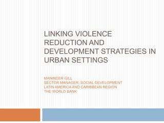 LINKING VIOLENCE
REDUCTION AND
DEVELOPMENT STRATEGIES IN
URBAN SETTINGS

MANINDER GILL
SECTOR MANAGER, SOCIAL DEVELOPMENT
LATIN AMERICA AND CARIBBEAN REGION
THE WORLD BANK
 