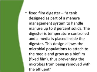 • fixed film digester – “a tank
designed as part of a manure
management system to handle
manure up to 3 percent solids. The
digester is temperature controlled
and a media is placed inside the
digester. This design allows the
microbial populations to attach to
the media and grow as a biofilm
(fixed film), thus preventing the
microbes from being removed with
the effluent”

 