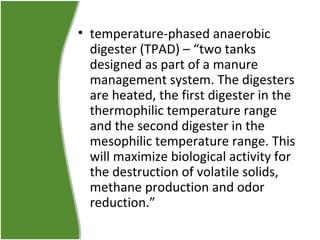 • temperature-phased anaerobic
digester (TPAD) – “two tanks
designed as part of a manure
management system. The digesters
are heated, the first digester in the
thermophilic temperature range
and the second digester in the
mesophilic temperature range. This
will maximize biological activity for
the destruction of volatile solids,
methane production and odor
reduction.”

 