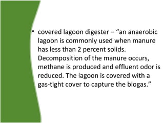 • covered lagoon digester – “an anaerobic
lagoon is commonly used when manure
has less than 2 percent solids.
Decomposition of the manure occurs,
methane is produced and effluent odor is
reduced. The lagoon is covered with a
gas-tight cover to capture the biogas.”

 