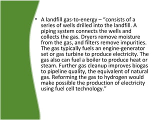 • A landfill gas-to-energy – “consists of a
series of wells drilled into the landfill. A
piping system connects the wells and
collects the gas. Dryers remove moisture
from the gas, and filters remove impurities.
The gas typically fuels an engine-generator
set or gas turbine to produce electricity. The
gas also can fuel a boiler to produce heat or
steam. Further gas cleanup improves biogas
to pipeline quality, the equivalent of natural
gas. Reforming the gas to hydrogen would
make possible the production of electricity
using fuel cell technology.”

 