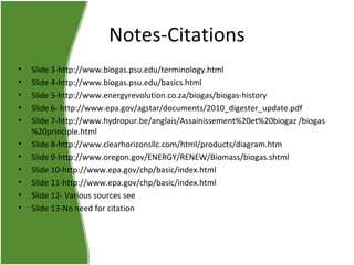 Notes-Citations
•
•
•
•
•
•
•
•
•
•
•

Slide 3-http://www.biogas.psu.edu/terminology.html
Slide 4-http://www.biogas.psu.edu/basics.html
Slide 5-http://www.energyrevolution.co.za/biogas/biogas-history
Slide 6- http://www.epa.gov/agstar/documents/2010_digester_update.pdf
Slide 7-http://www.hydropur.be/anglais/Assainissement%20et%20biogaz /biogas
%20principle.html
Slide 8-http://www.clearhorizonsllc.com/html/products/diagram.htm
Slide 9-http://www.oregon.gov/ENERGY/RENEW/Biomass/biogas.shtml
Slide 10-http://www.epa.gov/chp/basic/index.html
Slide 11-http://www.epa.gov/chp/basic/index.html
Slide 12- Various sources see
Slide 13-No need for citation

 