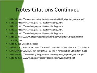 Notes-Citations Continued
•
•
•
•
•
•
•
•
•
•
•

Slide 14-http://www.epa.gov/agstar/documents/2010_digester_update.pdf
Slide 15-http://www.biogas.psu.edu/terminology.html
Slide 16-http://www.biogas.psu.edu/terminology.html
Slide 17-http://www.biogas.psu.edu/terminology.html
Slide 18-http://www.biogas.psu.edu/terminology.html
Slide 19 -http://www.oregon.gov/ENERGY/RENEW/Biomass/biogas.shtml#
Landfill_Gas
Slide 20- No Citation needed
Slide-21- SO2 EMISSION LIMIT FOR UNITS BURNING BIOGAS ADDED TO NSPS FOR
STATIONARY COMBUSTION TURBINES (19 NO. 4 Air Pollution Consultant 2.13)
Slide 22-http://www.epa.gov/agstar/documents/2010_digester_update.pdf
Slide 23- http://www.epa.gov/agstar/documents/nydairy2003.pdf

 