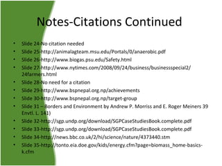 Notes-Citations Continued
•
•
•
•
•
•
•
•
•
•
•
•

Slide 24-No citation needed
Slide 25-http://animalagteam.msu.edu/Portals/0/anaerobic.pdf
Slide 26-http://www.biogas.psu.edu/Safety.html
Slide 27-http://www.nytimes.com/2008/09/24/business/businessspecial2/
24farmers.html
Slide 28-No need for a citation
Slide 29-http://www.bspnepal.org.np/achievements
Slide 30-http://www.bspnepal.org.np/target-group
Slide 31 – Borders and Environment by Andrew P. Morriss and E. Roger Meiners 39
Envtl. L. 141)
Slide 32-http://sgp.undp.org/download/SGPCaseStudiesBook.complete.pdf
Slide 33-http://sgp.undp.org/download/SGPCaseStudiesBook.complete.pdf
Slide 34-http://news.bbc.co.uk/2/hi/science/nature/4373440.stm
Slide 35-http://tonto.eia.doe.gov/kids/energy.cfm?page=biomass_home-basicsk.cfm

 