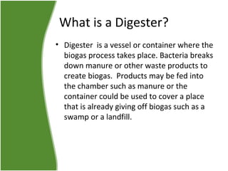 What is a Digester?
• Digester is a vessel or container where the
biogas process takes place. Bacteria breaks
down manure or other waste products to
create biogas. Products may be fed into
the chamber such as manure or the
container could be used to cover a place
that is already giving off biogas such as a
swamp or a landfill.

 