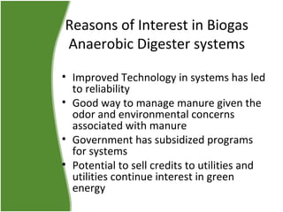 Reasons of Interest in Biogas
Anaerobic Digester systems
• Improved Technology in systems has led
to reliability
• Good way to manage manure given the
odor and environmental concerns
associated with manure
• Government has subsidized programs
for systems
• Potential to sell credits to utilities and
utilities continue interest in green
energy

 