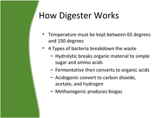How Digester Works
• Temperature must be kept between 65 degrees
and 150 degrees
• 4 Types of bacteria breakdown the waste
– Hydrolytic breaks organic material to simple
sugar and amino acids
– Fermentative then converts to organic acids
– Acidogenic convert to carbon dioxide,
acetate, and hydrogen
– Methanogenic produces biogas

 