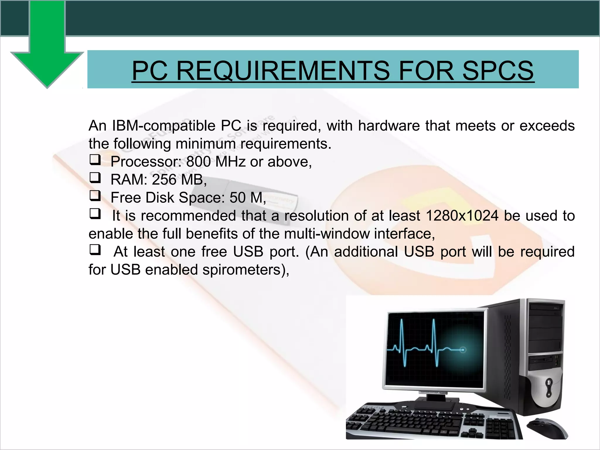 PC REQUIREMENTS FOR SPCS
An IBM-compatible PC is required, with hardware that meets or exceeds
the following minimum requirements.
 Processor: 800 MHz or above,
 RAM: 256 MB,
 Free Disk Space: 50 M,
 It is recommended that a resolution of at least 1280x1024 be used to
enable the full benefits of the multi-window interface,
 At least one free USB port. (An additional USB port will be required
for USB enabled spirometers),
 