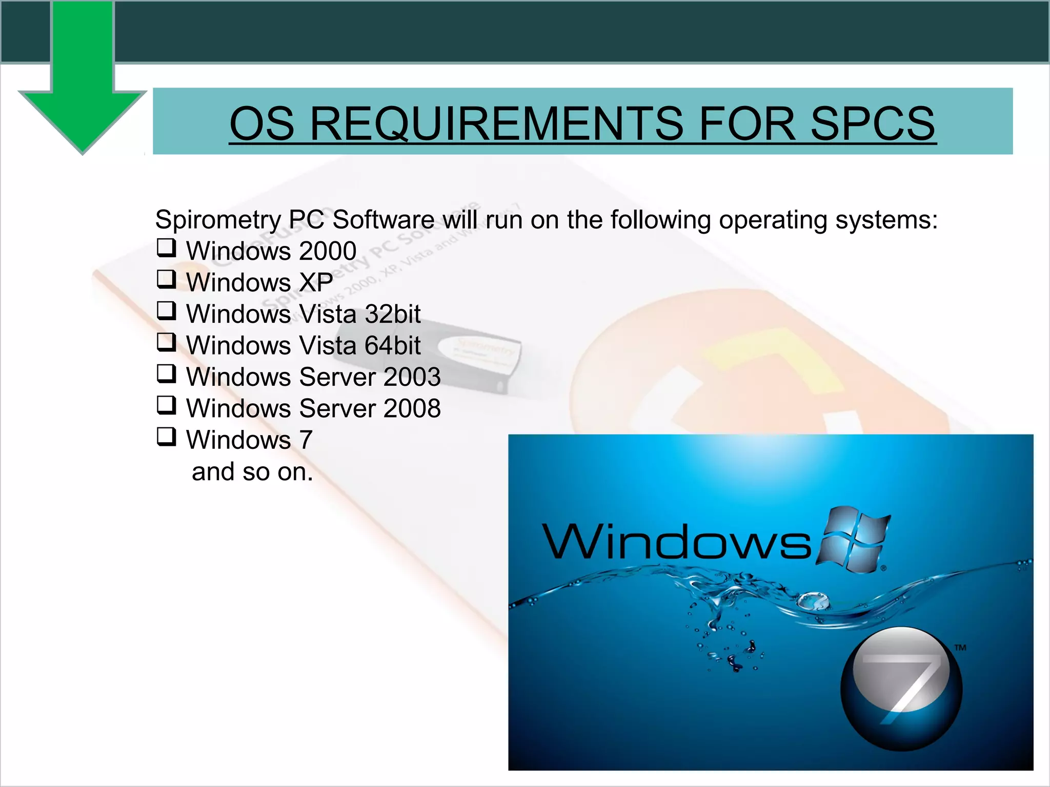 Spirometry PC Software will run on the following operating systems:
 Windows 2000
 Windows XP
 Windows Vista 32bit
 Windows Vista 64bit
 Windows Server 2003
 Windows Server 2008
 Windows 7
and so on.
OS REQUIREMENTS FOR SPCS
 