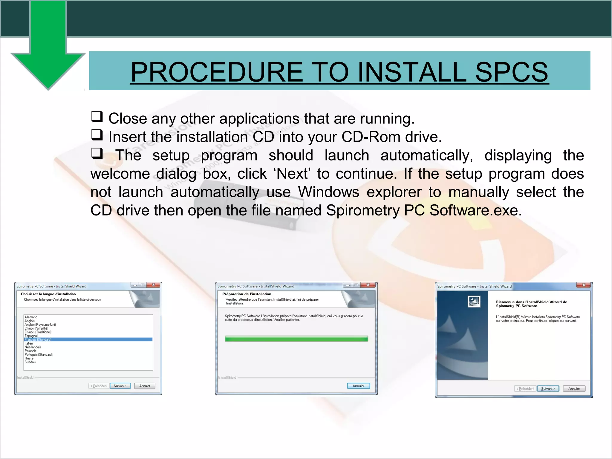 PROCEDURE TO INSTALL SPCS
 Close any other applications that are running.
 Insert the installation CD into your CD-Rom drive.
 The setup program should launch automatically, displaying the
welcome dialog box, click ‘Next’ to continue. If the setup program does
not launch automatically use Windows explorer to manually select the
CD drive then open the file named Spirometry PC Software.exe.
 