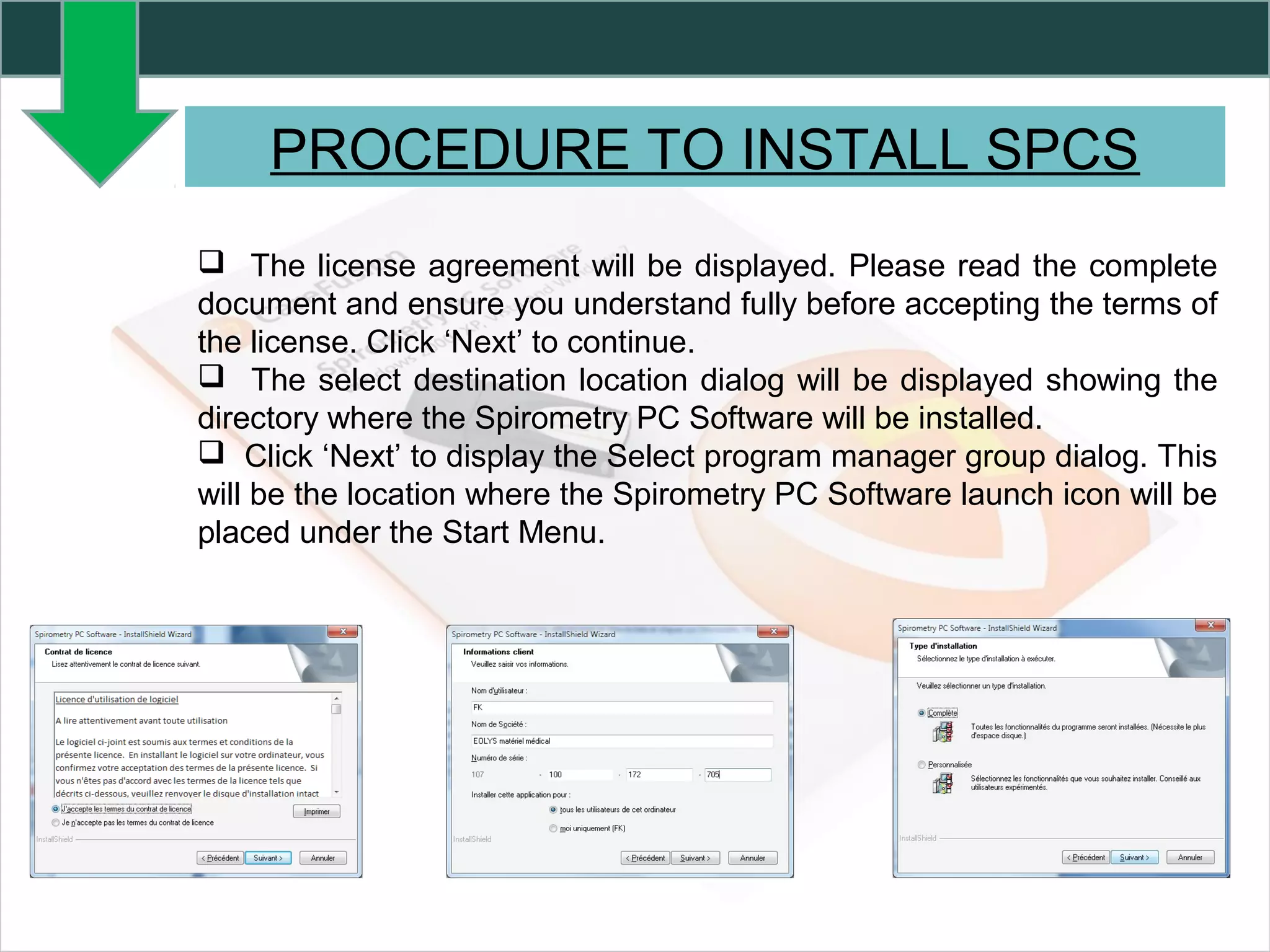 PROCEDURE TO INSTALL SPCS
 The license agreement will be displayed. Please read the complete
document and ensure you understand fully before accepting the terms of
the license. Click ‘Next’ to continue.
 The select destination location dialog will be displayed showing the
directory where the Spirometry PC Software will be installed.
 Click ‘Next’ to display the Select program manager group dialog. This
will be the location where the Spirometry PC Software launch icon will be
placed under the Start Menu.
 