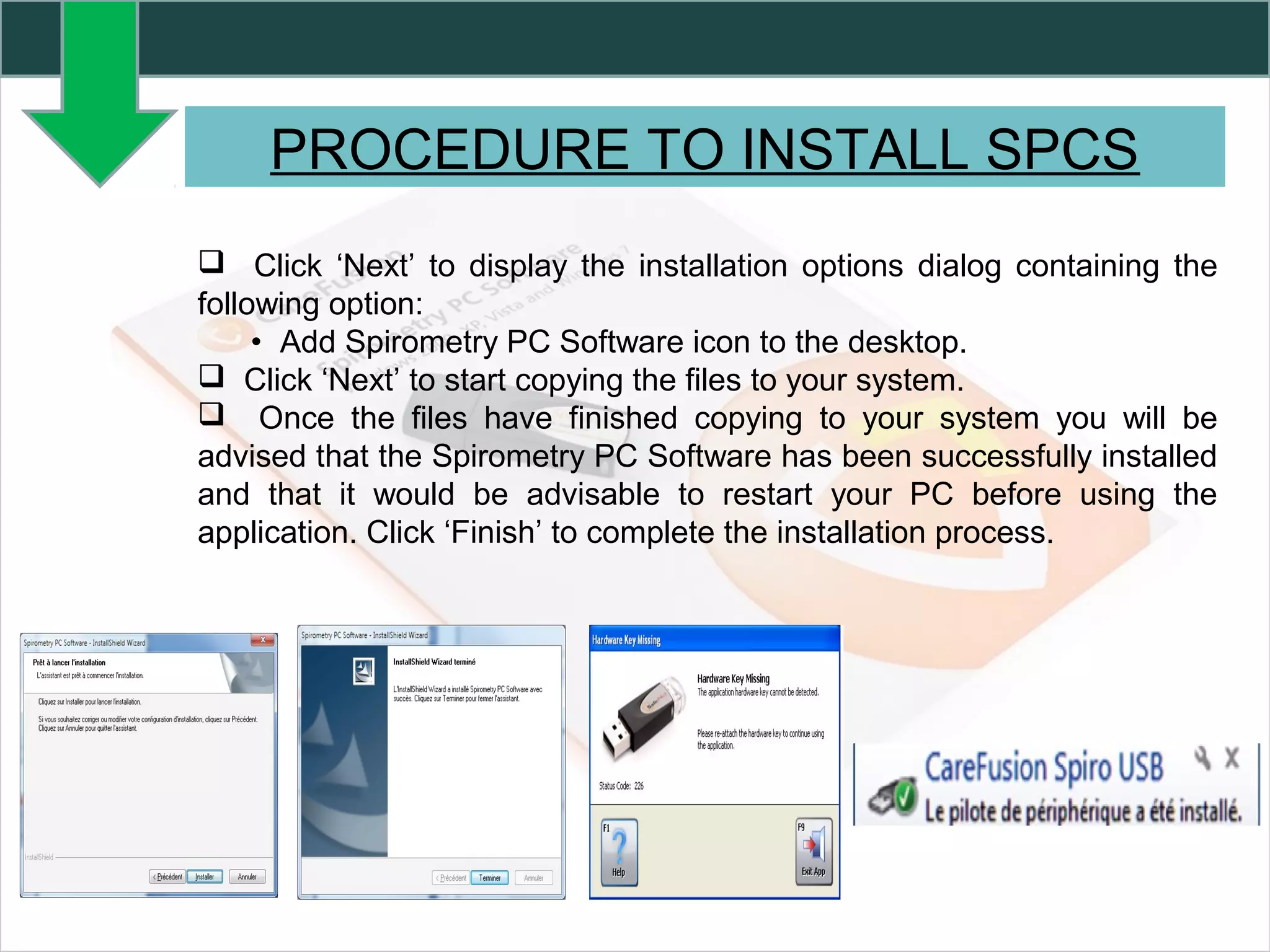 PROCEDURE TO INSTALL SPCS
 Click ‘Next’ to display the installation options dialog containing the
following option:
• Add Spirometry PC Software icon to the desktop.
 Click ‘Next’ to start copying the files to your system.
 Once the files have finished copying to your system you will be
advised that the Spirometry PC Software has been successfully installed
and that it would be advisable to restart your PC before using the
application. Click ‘Finish’ to complete the installation process.
 