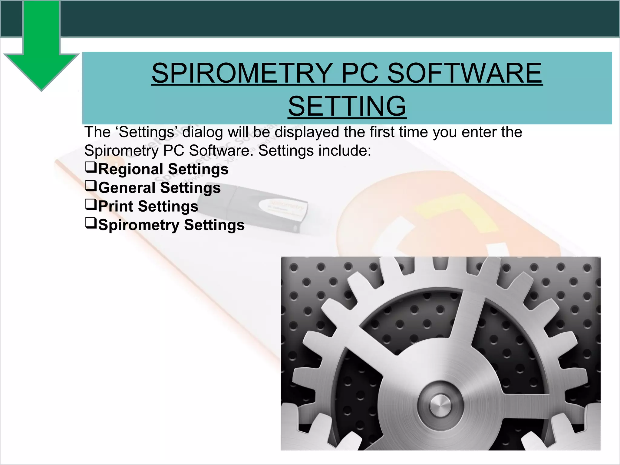 SPIROMETRY PC SOFTWARE
SETTING
The ‘Settings’ dialog will be displayed the first time you enter the
Spirometry PC Software. Settings include:
Regional Settings
General Settings
Print Settings
Spirometry Settings
 