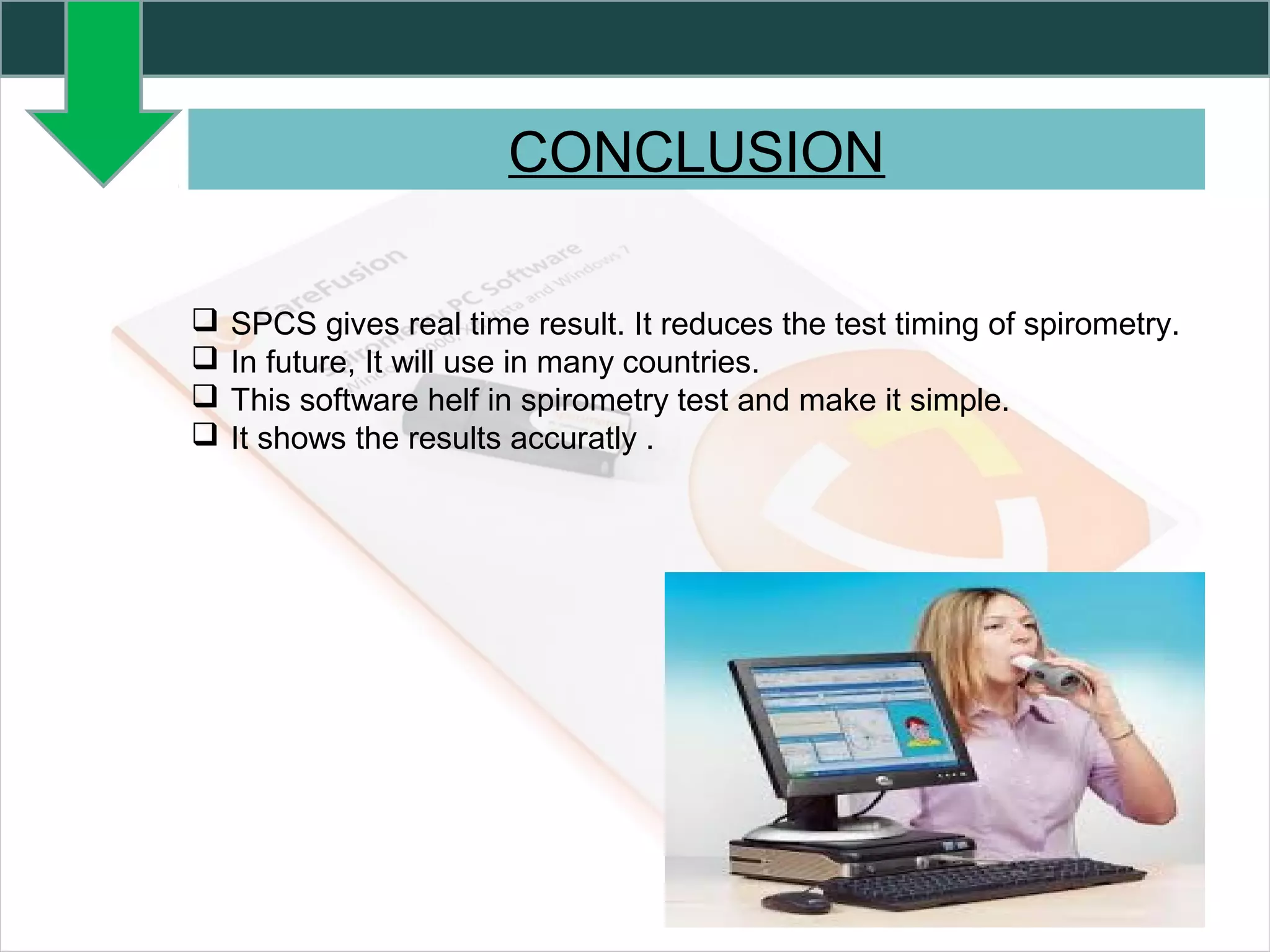 CONCLUSION
 SPCS gives real time result. It reduces the test timing of spirometry.
 In future, It will use in many countries.
 This software helf in spirometry test and make it simple.
 It shows the results accuratly .
 