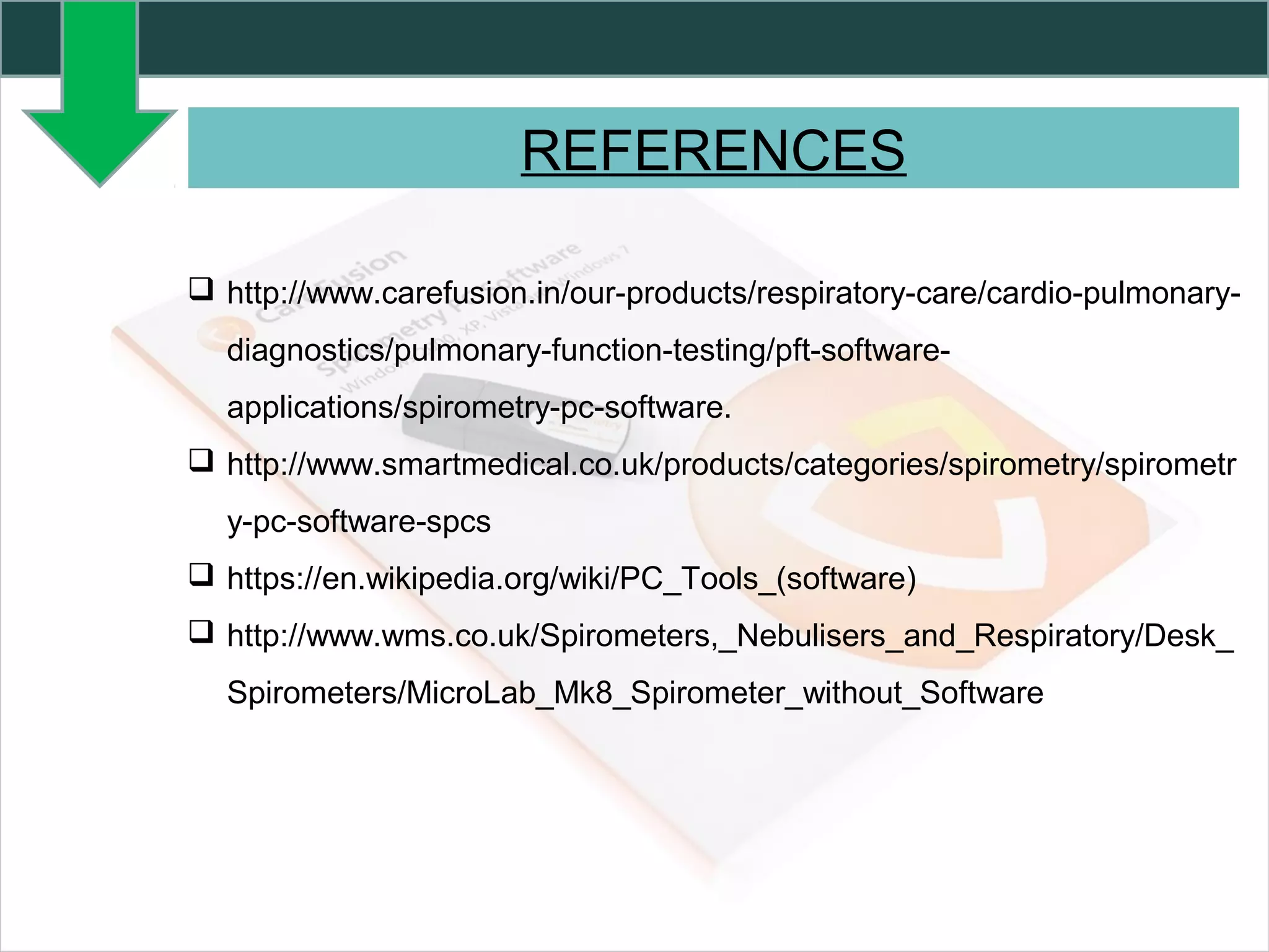 REFERENCES
 http://www.carefusion.in/our-products/respiratory-care/cardio-pulmonary-
diagnostics/pulmonary-function-testing/pft-software-
applications/spirometry-pc-software.
 http://www.smartmedical.co.uk/products/categories/spirometry/spirometr
y-pc-software-spcs
 https://en.wikipedia.org/wiki/PC_Tools_(software)
 http://www.wms.co.uk/Spirometers,_Nebulisers_and_Respiratory/Desk_
Spirometers/MicroLab_Mk8_Spirometer_without_Software
 