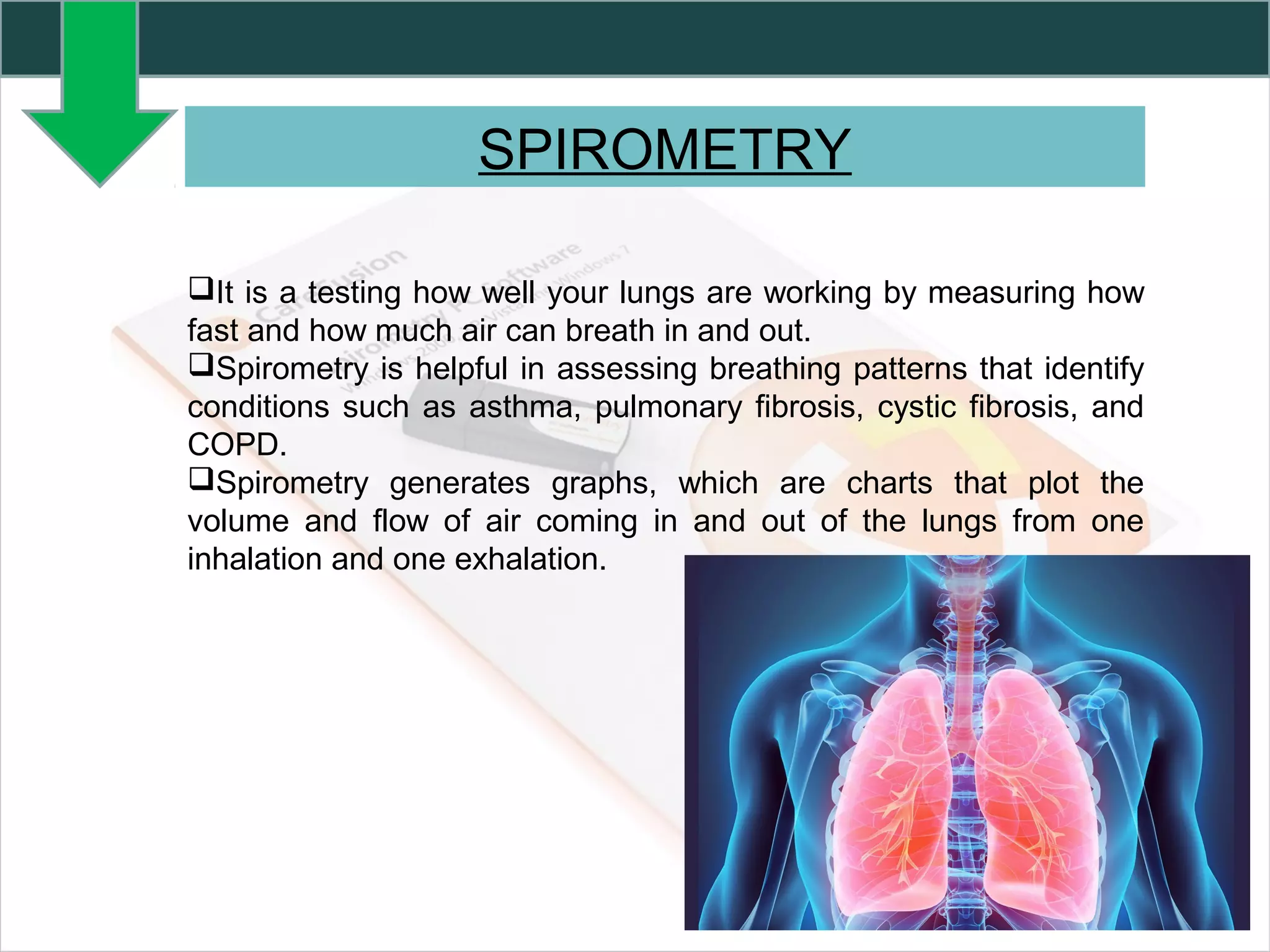 SPIROMETRY
It is a testing how well your lungs are working by measuring how
fast and how much air can breath in and out.
Spirometry is helpful in assessing breathing patterns that identify
conditions such as asthma, pulmonary fibrosis, cystic fibrosis, and
COPD.
Spirometry generates graphs, which are charts that plot the
volume and flow of air coming in and out of the lungs from one
inhalation and one exhalation.
 