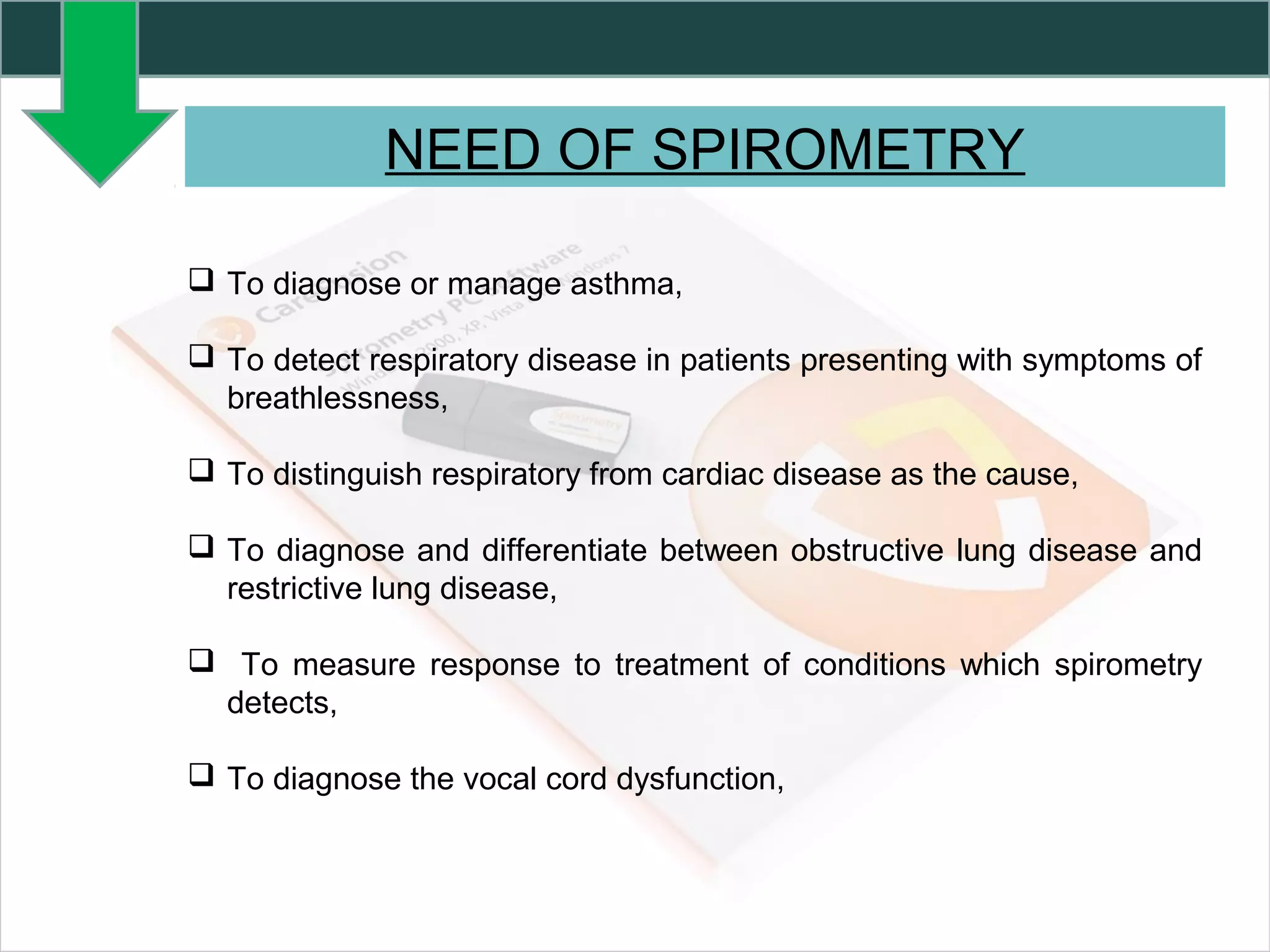 NEED OF SPIROMETRY
 To diagnose or manage asthma,
 To detect respiratory disease in patients presenting with symptoms of
breathlessness,
 To distinguish respiratory from cardiac disease as the cause,
 To diagnose and differentiate between obstructive lung disease and
restrictive lung disease,
 To measure response to treatment of conditions which spirometry
detects,
 To diagnose the vocal cord dysfunction,
 