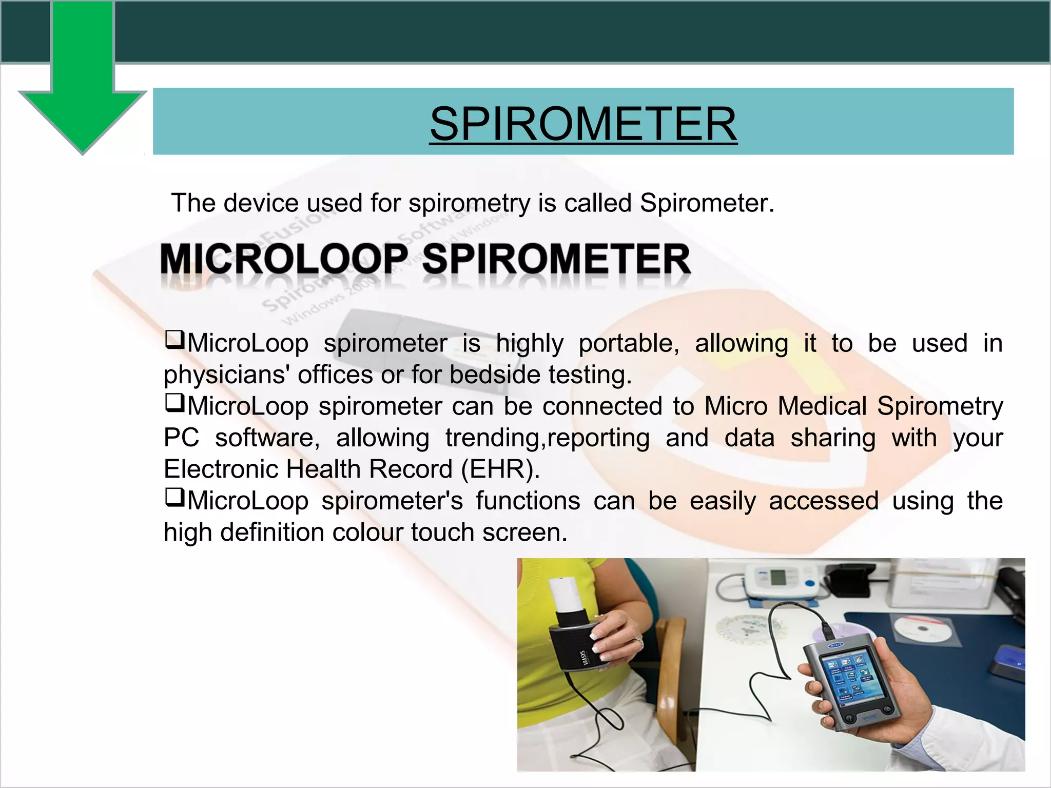 SPIROMETER
The device used for spirometry is called Spirometer.
MicroLoop spirometer is highly portable, allowing it to be used in
physicians' offices or for bedside testing.
MicroLoop spirometer can be connected to Micro Medical Spirometry
PC software, allowing trending,reporting and data sharing with your
Electronic Health Record (EHR).
MicroLoop spirometer's functions can be easily accessed using the
high definition colour touch screen.
 