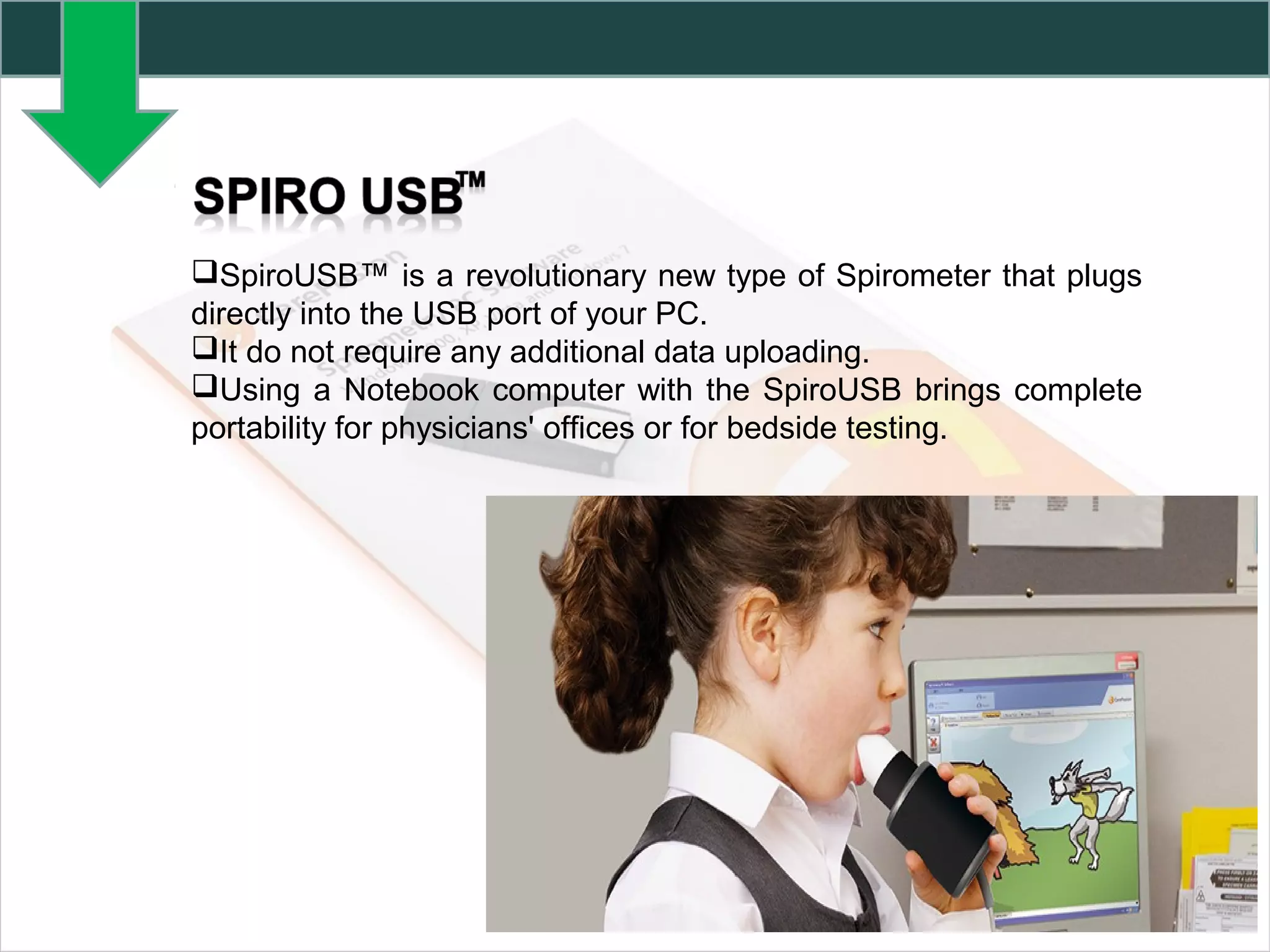 SpiroUSB™ is a revolutionary new type of Spirometer that plugs
directly into the USB port of your PC.
It do not require any additional data uploading.
Using a Notebook computer with the SpiroUSB brings complete
portability for physicians' offices or for bedside testing.
 