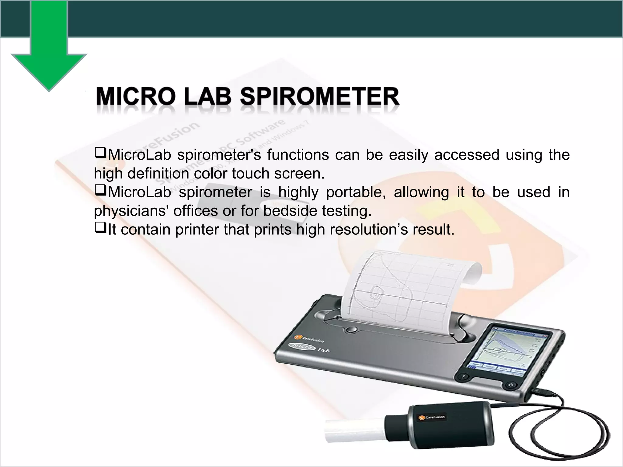 MicroLab spirometer's functions can be easily accessed using the
high definition color touch screen.
MicroLab spirometer is highly portable, allowing it to be used in
physicians' offices or for bedside testing.
It contain printer that prints high resolution’s result.
 