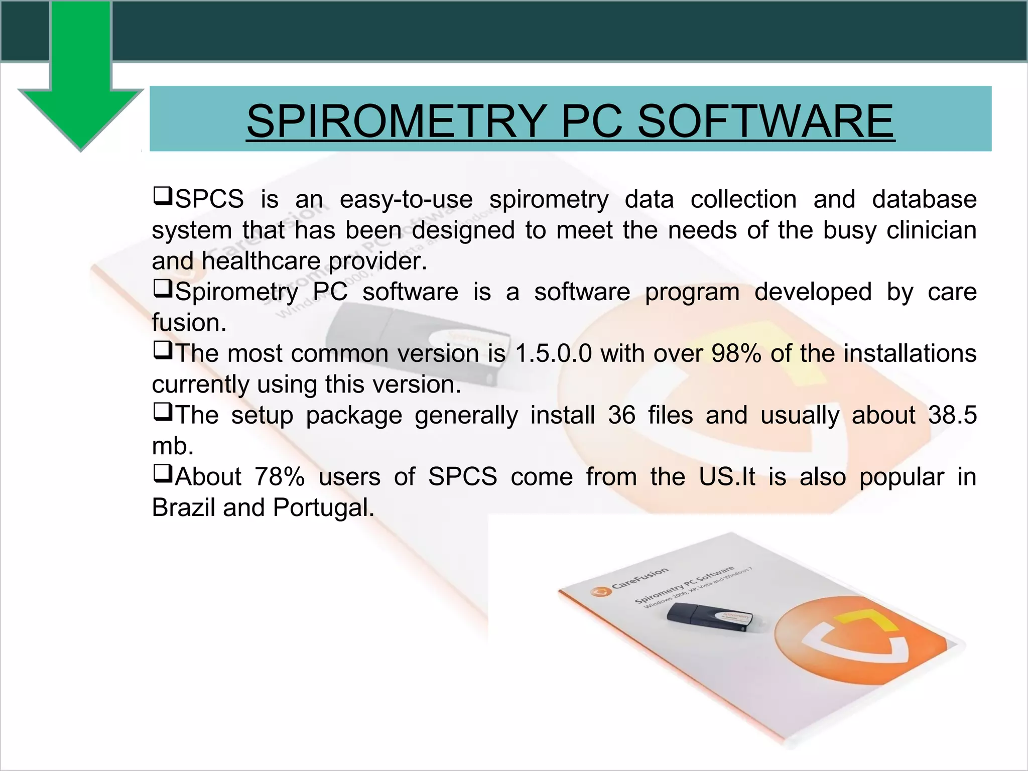 SPIROMETRY PC SOFTWARE
SPCS is an easy-to-use spirometry data collection and database
system that has been designed to meet the needs of the busy clinician
and healthcare provider.
Spirometry PC software is a software program developed by care
fusion.
The most common version is 1.5.0.0 with over 98% of the installations
currently using this version.
The setup package generally install 36 files and usually about 38.5
mb.
About 78% users of SPCS come from the US.It is also popular in
Brazil and Portugal.
 