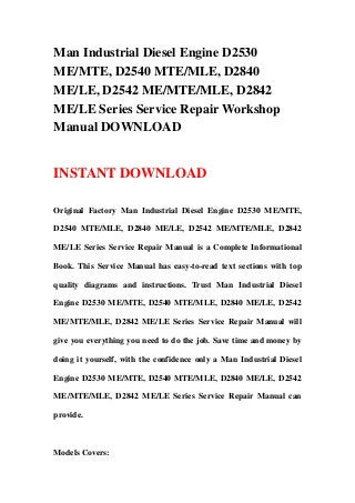 Man Industrial Diesel Engine D2530
ME/MTE, D2540 MTE/MLE, D2840
ME/LE, D2542 ME/MTE/MLE, D2842
ME/LE Series Service Repair Workshop
Manual DOWNLOAD
INSTANT DOWNLOAD
Original Factory Man Industrial Diesel Engine D2530 ME/MTE,
D2540 MTE/MLE, D2840 ME/LE, D2542 ME/MTE/MLE, D2842
ME/LE Series Service Repair Manual is a Complete Informational
Book. This Service Manual has easy-to-read text sections with top
quality diagrams and instructions. Trust Man Industrial Diesel
Engine D2530 ME/MTE, D2540 MTE/MLE, D2840 ME/LE, D2542
ME/MTE/MLE, D2842 ME/LE Series Service Repair Manual will
give you everything you need to do the job. Save time and money by
doing it yourself, with the confidence only a Man Industrial Diesel
Engine D2530 ME/MTE, D2540 MTE/MLE, D2840 ME/LE, D2542
ME/MTE/MLE, D2842 ME/LE Series Service Repair Manual can
provide.
Models Covers:
 