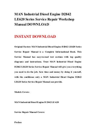 MAN Industrial Diesel Engine D2842
LE620 Series Service Repair Workshop
Manual DOWNLOAD
INSTANT DOWNLOAD
Original Factory MAN Industrial Diesel Engine D2842 LE620 Series
Service Repair Manual is a Complete Informational Book. This
Service Manual has easy-to-read text sections with top quality
diagrams and instructions. Trust MAN Industrial Diesel Engine
D2842 LE620 Series Service Repair Manual will give you everything
you need to do the job. Save time and money by doing it yourself,
with the confidence only a MAN Industrial Diesel Engine D2842
LE620 Series Service Repair Manual can provide.
Models Covers:
MAN Industrial Diesel Engine D 2842 LE 620
Service Repair Manual Covers:
Preface
 