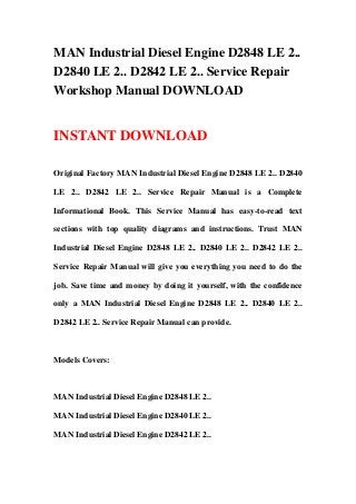 MAN Industrial Diesel Engine D2848 LE 2..
D2840 LE 2.. D2842 LE 2.. Service Repair
Workshop Manual DOWNLOAD
INSTANT DOWNLOAD
Original Factory MAN Industrial Diesel Engine D2848 LE 2.. D2840
LE 2.. D2842 LE 2.. Service Repair Manual is a Complete
Informational Book. This Service Manual has easy-to-read text
sections with top quality diagrams and instructions. Trust MAN
Industrial Diesel Engine D2848 LE 2.. D2840 LE 2.. D2842 LE 2..
Service Repair Manual will give you everything you need to do the
job. Save time and money by doing it yourself, with the confidence
only a MAN Industrial Diesel Engine D2848 LE 2.. D2840 LE 2..
D2842 LE 2.. Service Repair Manual can provide.
Models Covers:
MAN Industrial Diesel Engine D2848 LE 2..
MAN Industrial Diesel Engine D2840 LE 2..
MAN Industrial Diesel Engine D2842 LE 2..
 