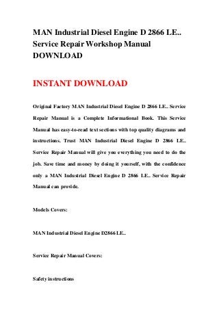 MAN Industrial Diesel Engine D 2866 LE..
Service Repair Workshop Manual
DOWNLOAD
INSTANT DOWNLOAD
Original Factory MAN Industrial Diesel Engine D 2866 LE.. Service
Repair Manual is a Complete Informational Book. This Service
Manual has easy-to-read text sections with top quality diagrams and
instructions. Trust MAN Industrial Diesel Engine D 2866 LE..
Service Repair Manual will give you everything you need to do the
job. Save time and money by doing it yourself, with the confidence
only a MAN Industrial Diesel Engine D 2866 LE.. Service Repair
Manual can provide.
Models Covers:
MAN Industrial Diesel Engine D2866 LE..
Service Repair Manual Covers:
Safety instructions
 
