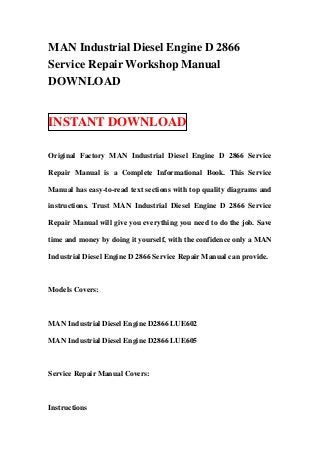 MAN Industrial Diesel Engine D 2866
Service Repair Workshop Manual
DOWNLOAD


INSTANT DOWNLOAD

Original Factory MAN Industrial Diesel Engine D 2866 Service

Repair Manual is a Complete Informational Book. This Service

Manual has easy-to-read text sections with top quality diagrams and

instructions. Trust MAN Industrial Diesel Engine D 2866 Service

Repair Manual will give you everything you need to do the job. Save

time and money by doing it yourself, with the confidence only a MAN

Industrial Diesel Engine D 2866 Service Repair Manual can provide.



Models Covers:



MAN Industrial Diesel Engine D2866 LUE602

MAN Industrial Diesel Engine D2866 LUE605



Service Repair Manual Covers:



Instructions
 