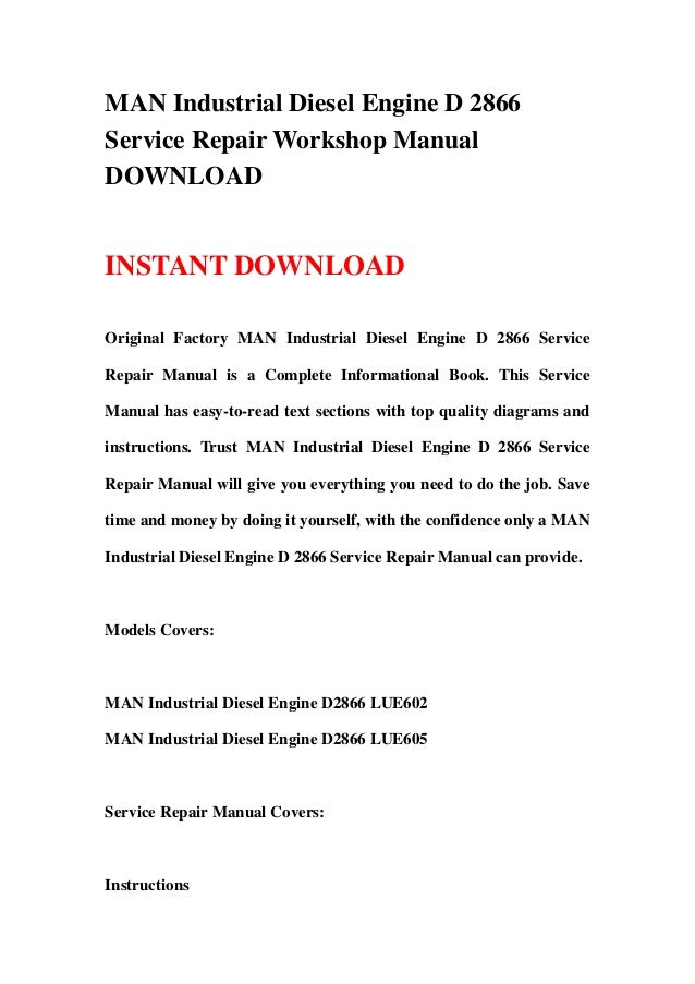 MAN Industrial Diesel Engine D 2866
Service Repair Workshop Manual
DOWNLOAD
INSTANT DOWNLOAD
Original Factory MAN Industrial Diesel Engine D 2866 Service
Repair Manual is a Complete Informational Book. This Service
Manual has easy-to-read text sections with top quality diagrams and
instructions. Trust MAN Industrial Diesel Engine D 2866 Service
Repair Manual will give you everything you need to do the job. Save
time and money by doing it yourself, with the confidence only a MAN
Industrial Diesel Engine D 2866 Service Repair Manual can provide.
Models Covers:
MAN Industrial Diesel Engine D2866 LUE602
MAN Industrial Diesel Engine D2866 LUE605
Service Repair Manual Covers:
Instructions
 