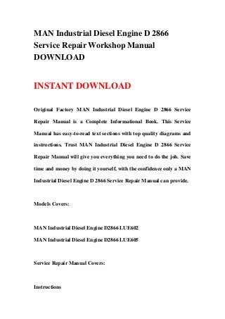MAN Industrial Diesel Engine D 2866
Service Repair Workshop Manual
DOWNLOAD
INSTANT DOWNLOAD
Original Factory MAN Industrial Diesel Engine D 2866 Service
Repair Manual is a Complete Informational Book. This Service
Manual has easy-to-read text sections with top quality diagrams and
instructions. Trust MAN Industrial Diesel Engine D 2866 Service
Repair Manual will give you everything you need to do the job. Save
time and money by doing it yourself, with the confidence only a MAN
Industrial Diesel Engine D 2866 Service Repair Manual can provide.
Models Covers:
MAN Industrial Diesel Engine D2866 LUE602
MAN Industrial Diesel Engine D2866 LUE605
Service Repair Manual Covers:
Instructions
 