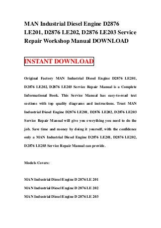 MAN Industrial Diesel Engine D2876
LE201, D2876 LE202, D2876 LE203 Service
Repair Workshop Manual DOWNLOAD


INSTANT DOWNLOAD

Original Factory MAN Industrial Diesel Engine D2876 LE201,

D2876 LE202, D2876 LE203 Service Repair Manual is a Complete

Informational Book. This Service Manual has easy-to-read text

sections with top quality diagrams and instructions. Trust MAN

Industrial Diesel Engine D2876 LE201, D2876 LE202, D2876 LE203

Service Repair Manual will give you everything you need to do the

job. Save time and money by doing it yourself, with the confidence

only a MAN Industrial Diesel Engine D2876 LE201, D2876 LE202,

D2876 LE203 Service Repair Manual can provide.



Models Covers:



MAN Industrial Diesel Engine D 2876 LE 201

MAN Industrial Diesel Engine D 2876 LE 202

MAN Industrial Diesel Engine D 2876 LE 203
 
