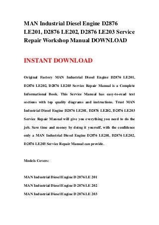 MAN Industrial Diesel Engine D2876
LE201, D2876 LE202, D2876 LE203 Service
Repair Workshop Manual DOWNLOAD
INSTANT DOWNLOAD
Original Factory MAN Industrial Diesel Engine D2876 LE201,
D2876 LE202, D2876 LE203 Service Repair Manual is a Complete
Informational Book. This Service Manual has easy-to-read text
sections with top quality diagrams and instructions. Trust MAN
Industrial Diesel Engine D2876 LE201, D2876 LE202, D2876 LE203
Service Repair Manual will give you everything you need to do the
job. Save time and money by doing it yourself, with the confidence
only a MAN Industrial Diesel Engine D2876 LE201, D2876 LE202,
D2876 LE203 Service Repair Manual can provide.
Models Covers:
MAN Industrial Diesel Engine D 2876 LE 201
MAN Industrial Diesel Engine D 2876 LE 202
MAN Industrial Diesel Engine D 2876 LE 203
 