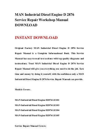 MAN Industrial Diesel Engine D 2876
Service Repair Workshop Manual
DOWNLOAD
INSTANT DOWNLOAD
Original Factory MAN Industrial Diesel Engine D 2876 Service
Repair Manual is a Complete Informational Book. This Service
Manual has easy-to-read text sections with top quality diagrams and
instructions. Trust MAN Industrial Diesel Engine D 2876 Service
Repair Manual will give you everything you need to do the job. Save
time and money by doing it yourself, with the confidence only a MAN
Industrial Diesel Engine D 2876 Service Repair Manual can provide.
Models Covers:
MAN Industrial Diesel Engine D2876 LE101
MAN Industrial Diesel Engine D2876 LE103
MAN Industrial Diesel Engine D2876 LE104
MAN Industrial Diesel Engine D2876 LE105
Service Repair Manual Covers:
 