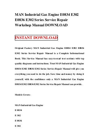 MAN Industrial Gas Engine E0834 E302
E0836 E302 Series Service Repair
Workshop Manual DOWNLOAD


INSTANT DOWNLOAD

Original Factory MAN Industrial Gas Engine E0834 E302 E0836

E302 Series Service Repair Manual is a Complete Informational

Book. This Service Manual has easy-to-read text sections with top

quality diagrams and instructions. Trust MAN Industrial Gas Engine

E0834 E302 E0836 E302 Series Service Repair Manual will give you

everything you need to do the job. Save time and money by doing it

yourself, with the confidence only a MAN Industrial Gas Engine

E0834 E302 E0836 E302 Series Service Repair Manual can provide.



Models Covers:



MAN Industrial Gas Engine

E 0834

E 302

E 0836

E 302
 