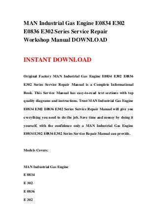 MAN Industrial Gas Engine E0834 E302
E0836 E302 Series Service Repair
Workshop Manual DOWNLOAD
INSTANT DOWNLOAD
Original Factory MAN Industrial Gas Engine E0834 E302 E0836
E302 Series Service Repair Manual is a Complete Informational
Book. This Service Manual has easy-to-read text sections with top
quality diagrams and instructions. Trust MAN Industrial Gas Engine
E0834 E302 E0836 E302 Series Service Repair Manual will give you
everything you need to do the job. Save time and money by doing it
yourself, with the confidence only a MAN Industrial Gas Engine
E0834 E302 E0836 E302 Series Service Repair Manual can provide.
Models Covers:
MAN Industrial Gas Engine
E 0834
E 302
E 0836
E 302
 