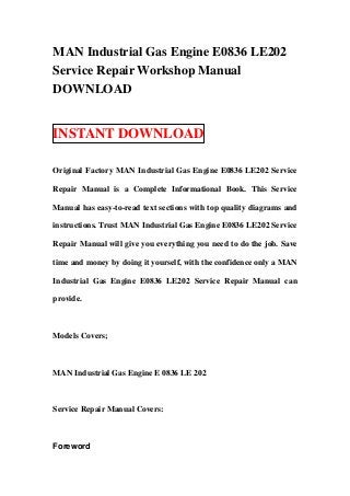 MAN Industrial Gas Engine E0836 LE202
Service Repair Workshop Manual
DOWNLOAD


INSTANT DOWNLOAD

Original Factory MAN Industrial Gas Engine E0836 LE202 Service

Repair Manual is a Complete Informational Book. This Service

Manual has easy-to-read text sections with top quality diagrams and

instructions. Trust MAN Industrial Gas Engine E0836 LE202 Service

Repair Manual will give you everything you need to do the job. Save

time and money by doing it yourself, with the confidence only a MAN

Industrial Gas Engine E0836 LE202 Service Repair Manual can

provide.



Models Covers;



MAN Industrial Gas Engine E 0836 LE 202



Service Repair Manual Covers:



Foreword
 