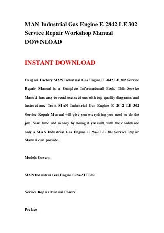 MAN Industrial Gas Engine E 2842 LE 302
Service Repair Workshop Manual
DOWNLOAD
INSTANT DOWNLOAD
Original Factory MAN Industrial Gas Engine E 2842 LE 302 Service
Repair Manual is a Complete Informational Book. This Service
Manual has easy-to-read text sections with top quality diagrams and
instructions. Trust MAN Industrial Gas Engine E 2842 LE 302
Service Repair Manual will give you everything you need to do the
job. Save time and money by doing it yourself, with the confidence
only a MAN Industrial Gas Engine E 2842 LE 302 Service Repair
Manual can provide.
Models Covers:
MAN Industrial Gas Engine E2842 LE302
Service Repair Manual Covers:
Preface
 