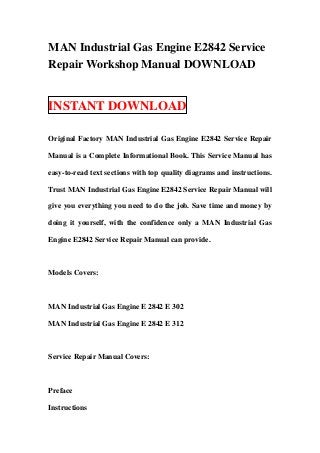 MAN Industrial Gas Engine E2842 Service
Repair Workshop Manual DOWNLOAD


INSTANT DOWNLOAD

Original Factory MAN Industrial Gas Engine E2842 Service Repair

Manual is a Complete Informational Book. This Service Manual has

easy-to-read text sections with top quality diagrams and instructions.

Trust MAN Industrial Gas Engine E2842 Service Repair Manual will

give you everything you need to do the job. Save time and money by

doing it yourself, with the confidence only a MAN Industrial Gas

Engine E2842 Service Repair Manual can provide.



Models Covers:



MAN Industrial Gas Engine E 2842 E 302

MAN Industrial Gas Engine E 2842 E 312



Service Repair Manual Covers:



Preface

Instructions
 