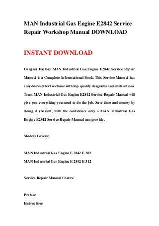 MAN Industrial Gas Engine E2842 Service
Repair Workshop Manual DOWNLOAD
INSTANT DOWNLOAD
Original Factory MAN Industrial Gas Engine E2842 Service Repair
Manual is a Complete Informational Book. This Service Manual has
easy-to-read text sections with top quality diagrams and instructions.
Trust MAN Industrial Gas Engine E2842 Service Repair Manual will
give you everything you need to do the job. Save time and money by
doing it yourself, with the confidence only a MAN Industrial Gas
Engine E2842 Service Repair Manual can provide.
Models Covers:
MAN Industrial Gas Engine E 2842 E 302
MAN Industrial Gas Engine E 2842 E 312
Service Repair Manual Covers:
Preface
Instructions
 