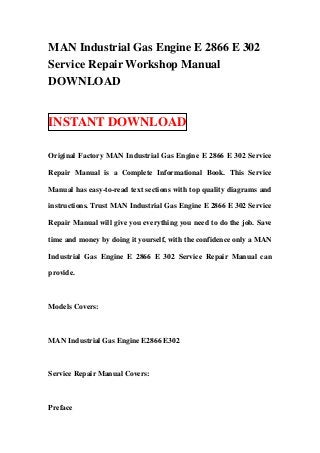 MAN Industrial Gas Engine E 2866 E 302
Service Repair Workshop Manual
DOWNLOAD


INSTANT DOWNLOAD

Original Factory MAN Industrial Gas Engine E 2866 E 302 Service

Repair Manual is a Complete Informational Book. This Service

Manual has easy-to-read text sections with top quality diagrams and

instructions. Trust MAN Industrial Gas Engine E 2866 E 302 Service

Repair Manual will give you everything you need to do the job. Save

time and money by doing it yourself, with the confidence only a MAN

Industrial Gas Engine E 2866 E 302 Service Repair Manual can

provide.



Models Covers:



MAN Industrial Gas Engine E2866 E302



Service Repair Manual Covers:



Preface
 