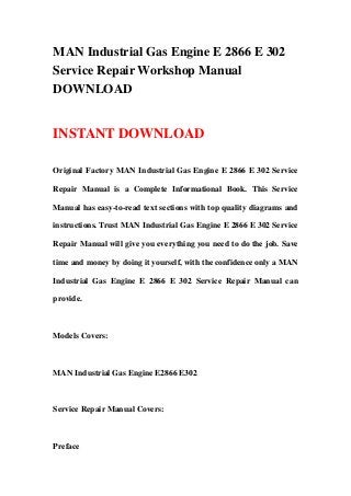 MAN Industrial Gas Engine E 2866 E 302
Service Repair Workshop Manual
DOWNLOAD
INSTANT DOWNLOAD
Original Factory MAN Industrial Gas Engine E 2866 E 302 Service
Repair Manual is a Complete Informational Book. This Service
Manual has easy-to-read text sections with top quality diagrams and
instructions. Trust MAN Industrial Gas Engine E 2866 E 302 Service
Repair Manual will give you everything you need to do the job. Save
time and money by doing it yourself, with the confidence only a MAN
Industrial Gas Engine E 2866 E 302 Service Repair Manual can
provide.
Models Covers:
MAN Industrial Gas Engine E2866 E302
Service Repair Manual Covers:
Preface
 