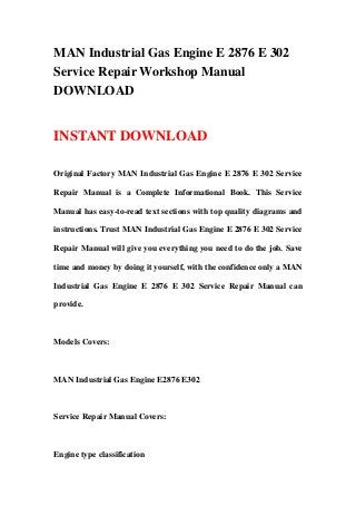 MAN Industrial Gas Engine E 2876 E 302
Service Repair Workshop Manual
DOWNLOAD
INSTANT DOWNLOAD
Original Factory MAN Industrial Gas Engine E 2876 E 302 Service
Repair Manual is a Complete Informational Book. This Service
Manual has easy-to-read text sections with top quality diagrams and
instructions. Trust MAN Industrial Gas Engine E 2876 E 302 Service
Repair Manual will give you everything you need to do the job. Save
time and money by doing it yourself, with the confidence only a MAN
Industrial Gas Engine E 2876 E 302 Service Repair Manual can
provide.
Models Covers:
MAN Industrial Gas Engine E2876 E302
Service Repair Manual Covers:
Engine type classification
 