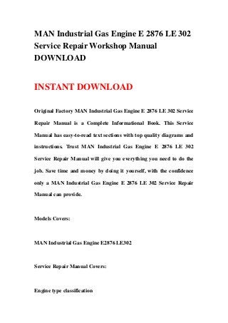 MAN Industrial Gas Engine E 2876 LE 302
Service Repair Workshop Manual
DOWNLOAD
INSTANT DOWNLOAD
Original Factory MAN Industrial Gas Engine E 2876 LE 302 Service
Repair Manual is a Complete Informational Book. This Service
Manual has easy-to-read text sections with top quality diagrams and
instructions. Trust MAN Industrial Gas Engine E 2876 LE 302
Service Repair Manual will give you everything you need to do the
job. Save time and money by doing it yourself, with the confidence
only a MAN Industrial Gas Engine E 2876 LE 302 Service Repair
Manual can provide.
Models Covers:
MAN Industrial Gas Engine E2876 LE302
Service Repair Manual Covers:
Engine type classification
 